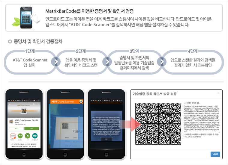 원본증명서 및 확인서 검증 - MatricBarCode를 이용한 증명서  및 확인서 검증(안드로이드 또는 아이폰 앱을 이용 바코드를 스캠하여 사이된 값을 비교합니다. 안드로이드 및 아이폰 앱스토어에서 At&T Code Scanner를 검색하시면 해당 앱을 설치하실 수 있습니다.) 증명서 및 확인서 검증절차 : 1단계  - At&T Code Scanner 앱 설치, 2단계 - 앱을 이용 증명서 및 확인서의 바코드 스캔, 3단계 -증명서 및 확인서의 발행번호를 이용 기술입증 홈페이지에서 검색, 4단계 - 앱으로 스캔한 결과와 검색된 결과가 일치 시 진본확인